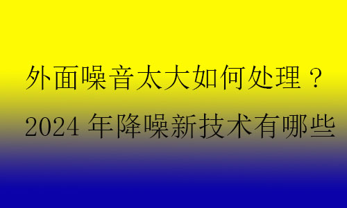 外面噪音太大如何處理?2024年降噪新技術(shù)有哪些